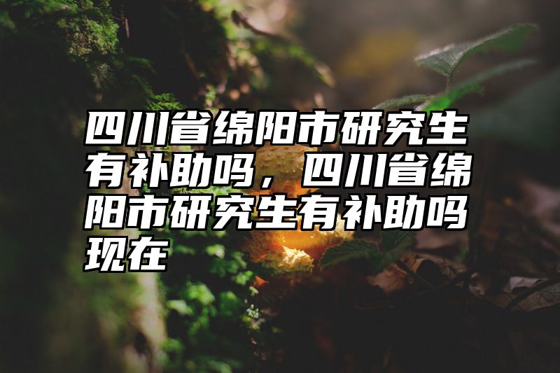 四川省绵阳市研究生有补助吗，四川省绵阳市研究生有补助吗现在