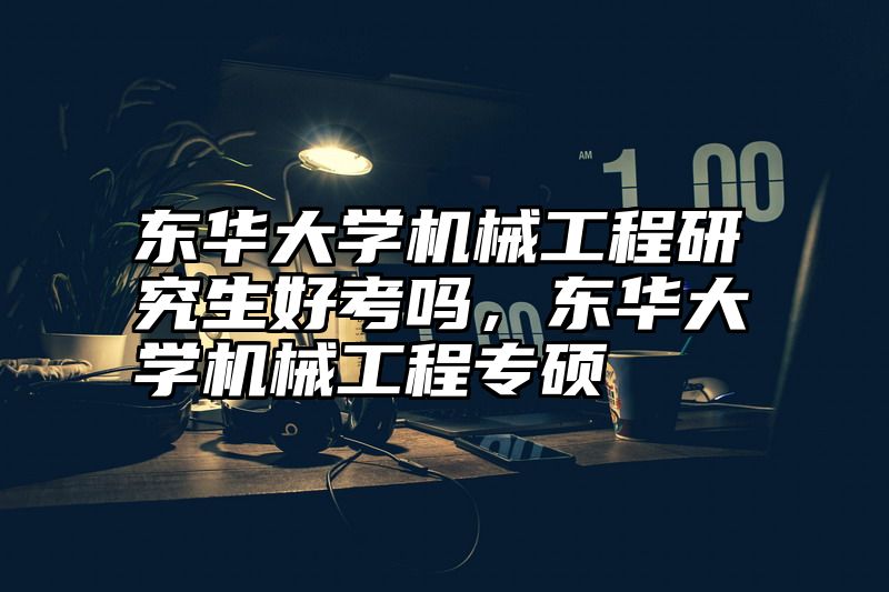 东华大学机械工程研究生好考吗，东华大学机械工程专硕