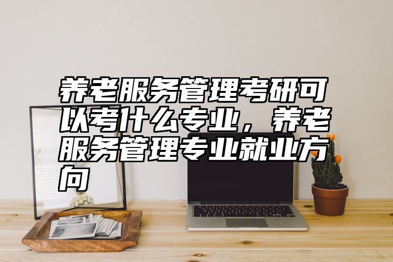 养老服务管理考研可以考什么专业，养老服务管理专业就业方向