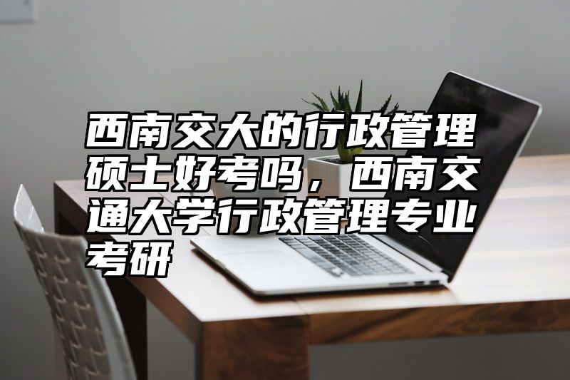 西南交大的行政管理硕士好考吗，西南交通大学行政管理专业考研