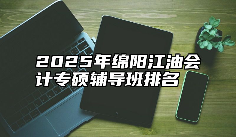 2025年绵阳江油会计专硕辅导班排名