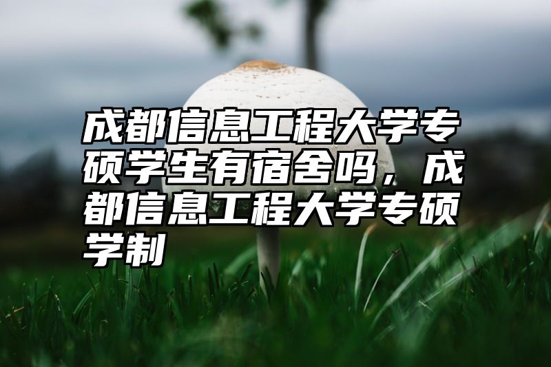 成都信息工程大学专硕学生有宿舍吗，成都信息工程大学专硕学制