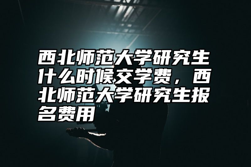 西北师范大学研究生什么时候交学费，西北师范大学研究生报名费用
