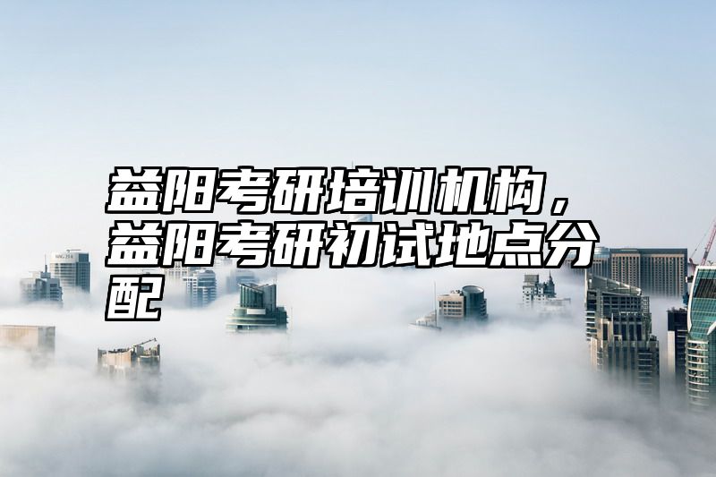 益阳考研培训机构，益阳考研初试地点分配