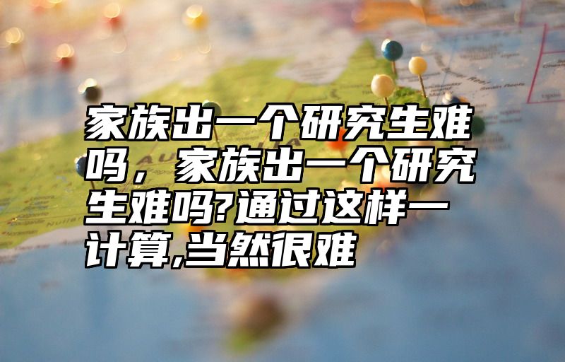 家族出一个研究生难吗，家族出一个研究生难吗?通过这样一计算,当然很难