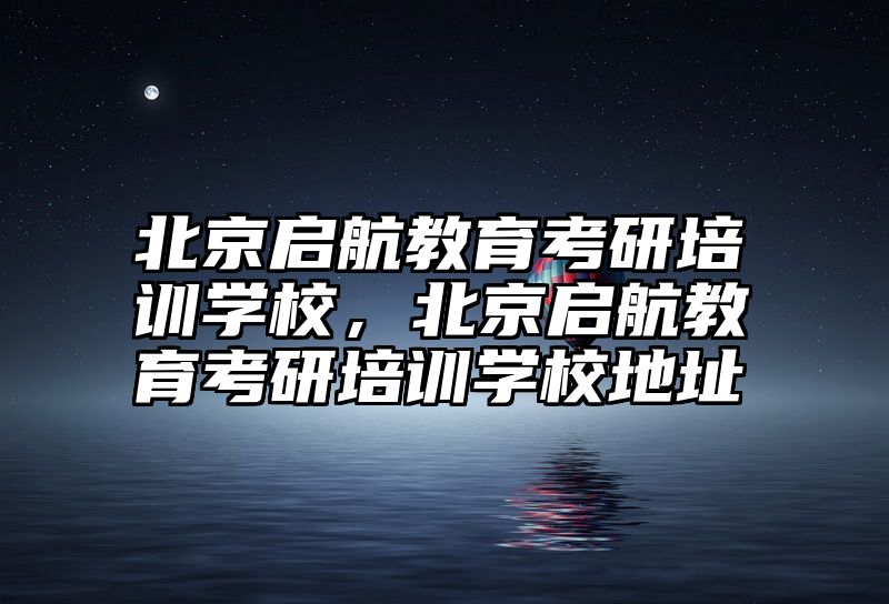 北京启航教育考研培训学校，北京启航教育考研培训学校地址