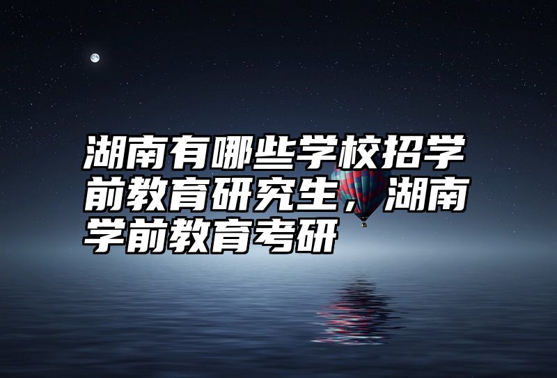 点击查看《湖南有哪些学校招学前教育研究生,湖南学前教育考研》全文