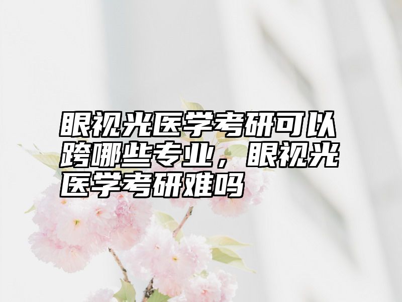 眼视光医学考研可以跨哪些专业，眼视光医学考研难吗