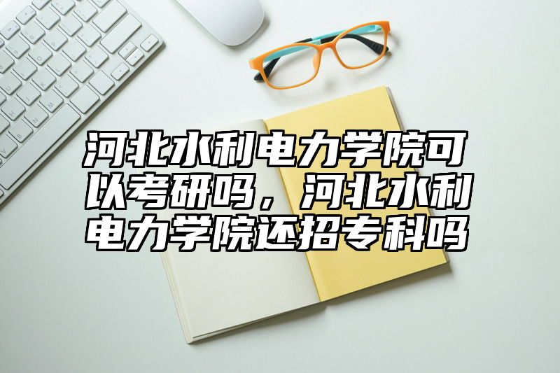 河北水利电力学院可以考研吗，河北水利电力学院还招专科吗