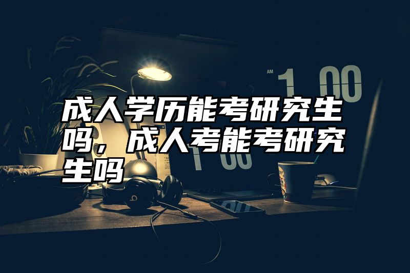 成人学历能考研究生吗，成人考能考研究生吗