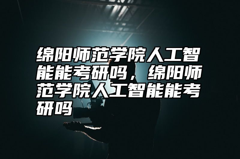 绵阳师范学院人工智能能考研吗，绵阳师范学院人工智能能考研吗