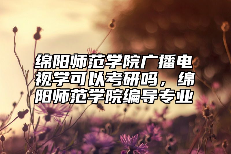 绵阳师范学院广播电视学可以考研吗，绵阳师范学院编导专业