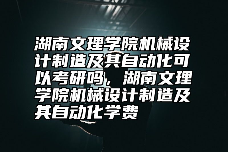 湖南文理学院机械设计制造及其自动化可以考研吗，湖南文理学院机械设计制造及其自动化学费