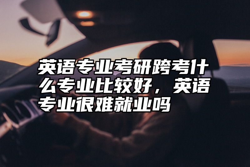 英语专业考研跨考什么专业比较好，英语专业很难就业吗