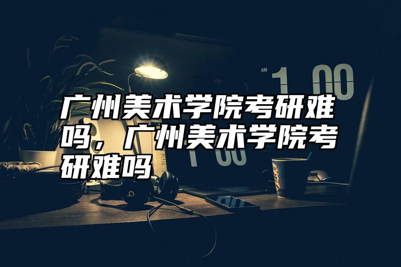 广州美术学院考研难吗，广州美术学院考研难吗