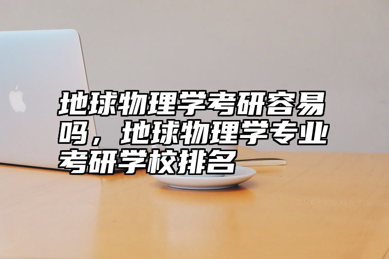 地球物理学考研容易吗，地球物理学专业考研学校排名
