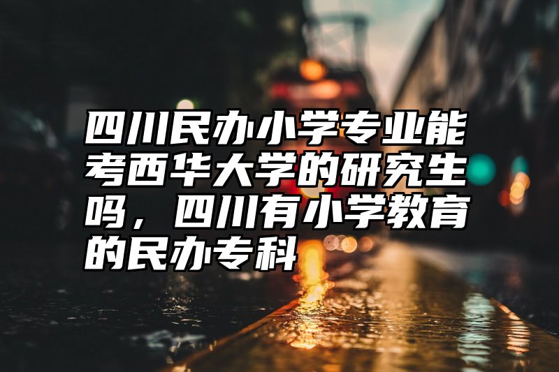 四川民办小学专业能考西华大学的研究生吗，四川有小学教育的民办专科