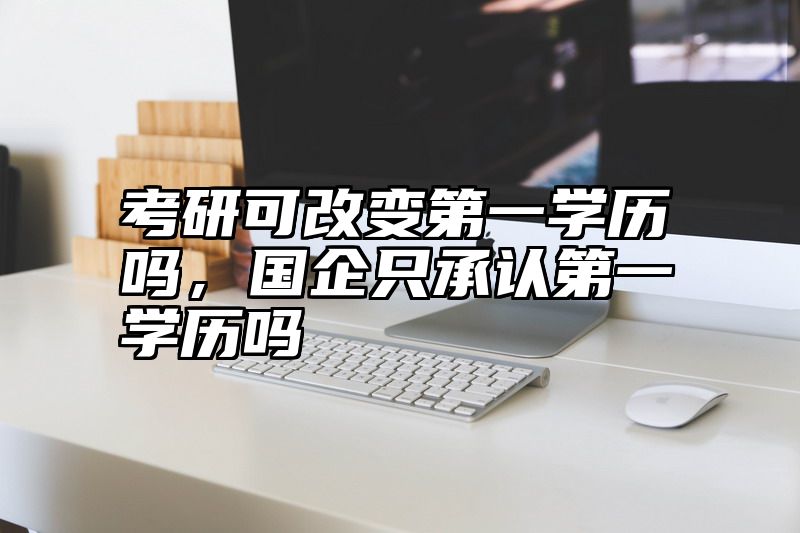 考研可改变第一学历吗，国企只承认第一学历吗