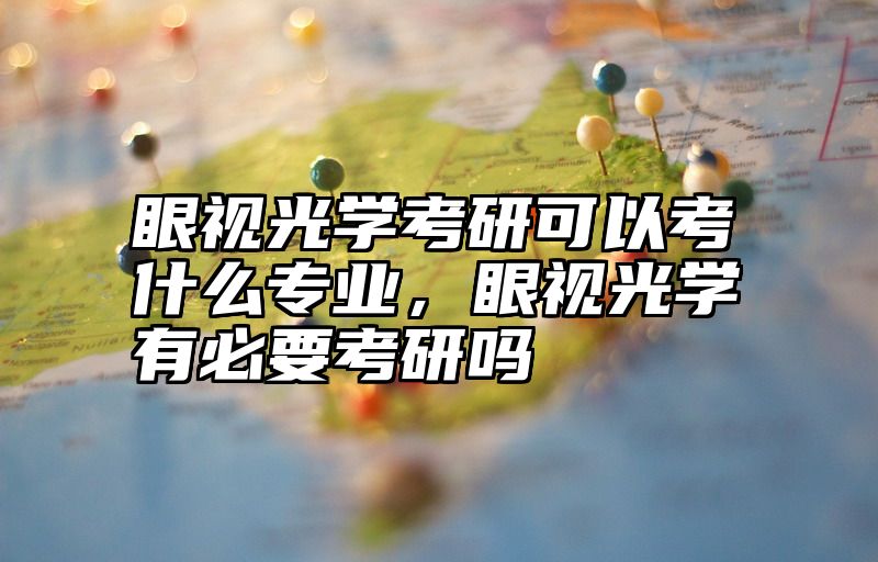 眼视光学考研可以考什么专业,眼视光学有必要考研吗