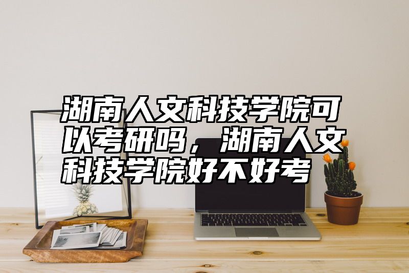 湖南人文科技学院可以考研吗，湖南人文科技学院好不好考