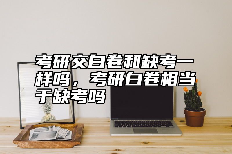 考研交白卷和缺考一样吗，考研白卷相当于缺考吗