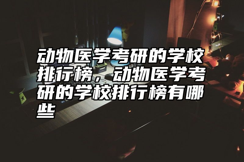动物医学考研的学校排行榜,动物医学考研的学校排行榜有哪些