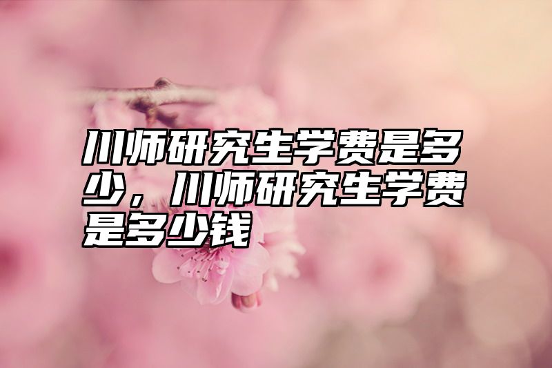 川师研究生学费是多少，川师研究生学费是多少钱