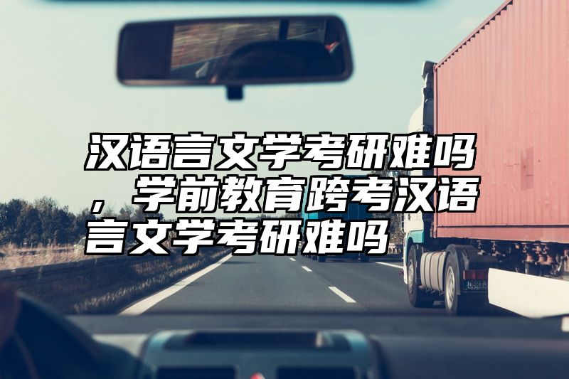 汉语言文学考研难吗，学前教育跨考汉语言文学考研难吗