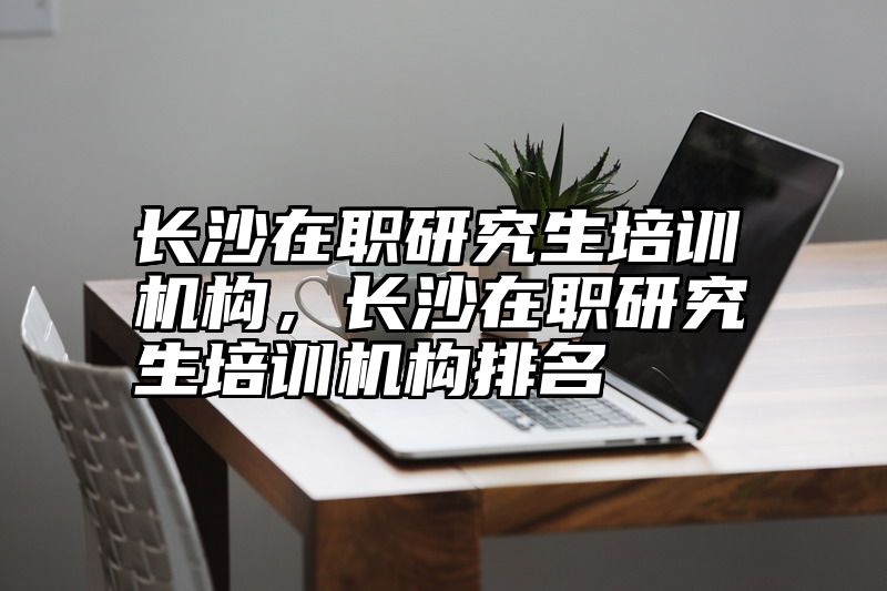 长沙在职研究生培训机构，长沙在职研究生培训机构排名