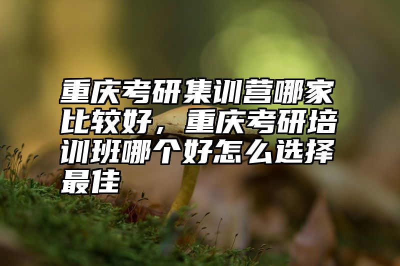 重庆考研集训营哪家比较好，重庆考研培训班哪个好怎么选择最佳