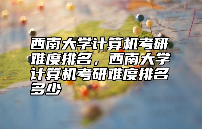 西南大学计算机考研难度排名,西南大学计算机考研难度排名多少