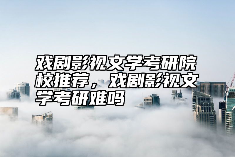 戏剧影视文学考研院校推荐,戏剧影视文学考研难吗