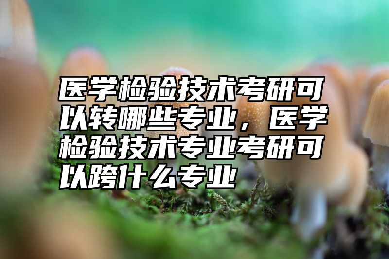 医学检验技术考研可以转哪些专业，医学检验技术专业考研可以跨什么专业