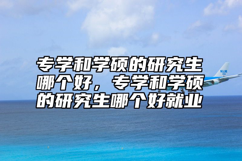 专学和学硕的研究生哪个好，专学和学硕的研究生哪个好就业