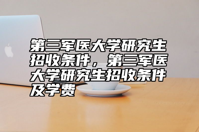 第三军医大学研究生招收条件,第三军医大学研究生招收条件及学费