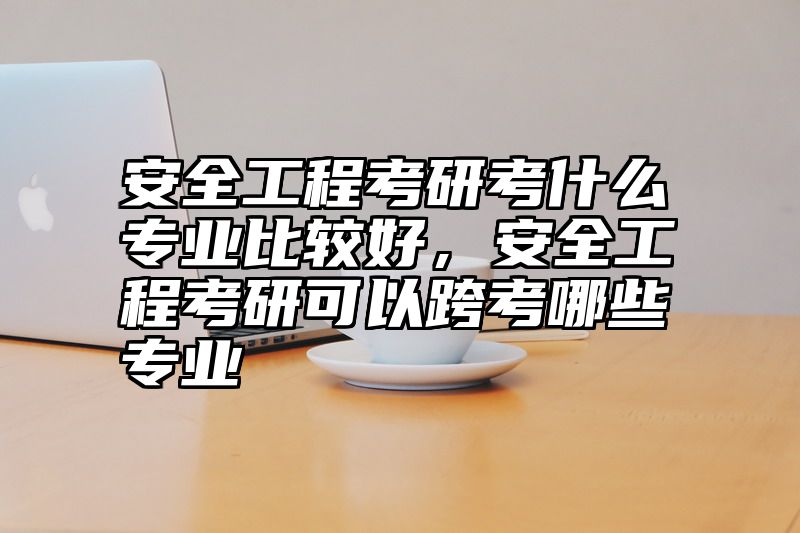 安全工程考研考什么专业比较好，安全工程考研可以跨考哪些专业