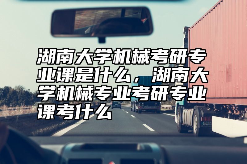 湖南大学机械考研专业课是什么，湖南大学机械专业考研专业课考什么