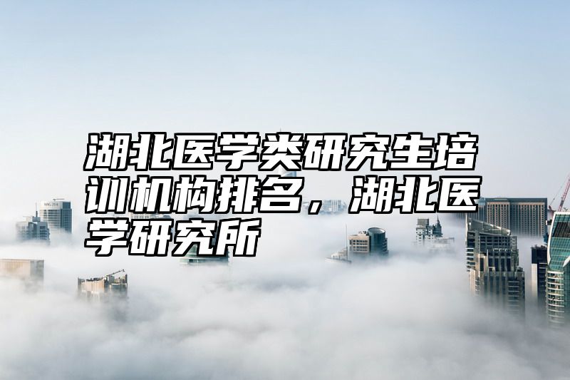 点击查看《湖北医学类研究生培训机构排名，湖北医学研究所》全文