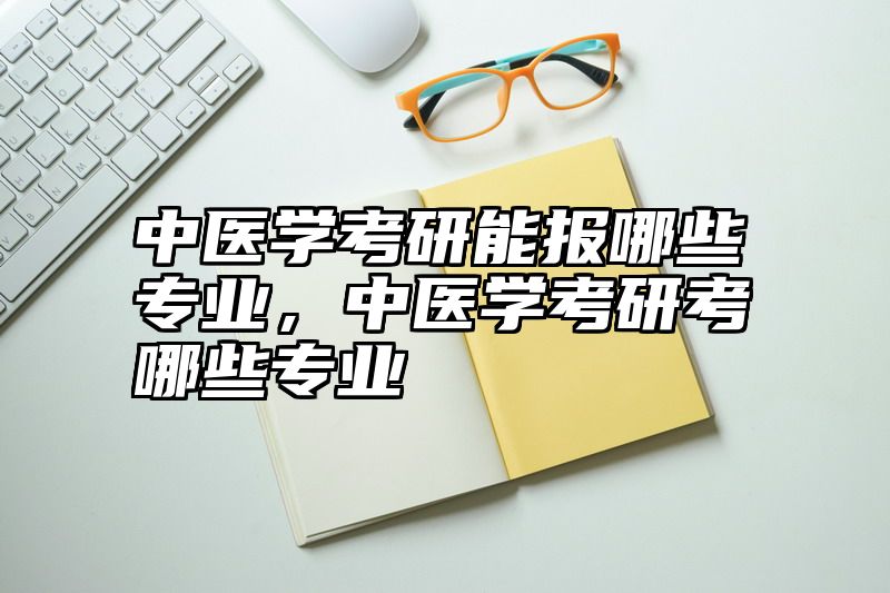 中医学考研能报哪些专业，中医学考研考哪些专业