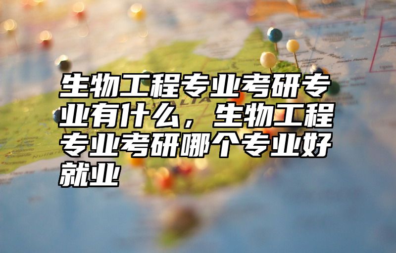 生物工程专业考研专业有什么，生物工程专业考研哪个专业好就业