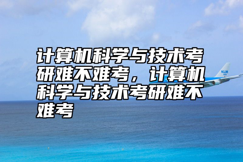 计算机科学与技术考研难不难考，计算机科学与技术考研难不难考
