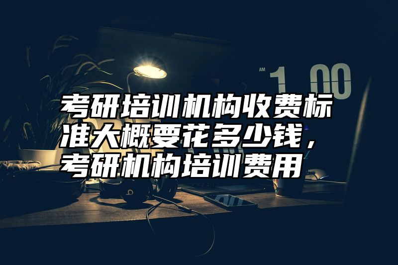 考研培训机构收费标准大概要花多少钱，考研机构培训费用