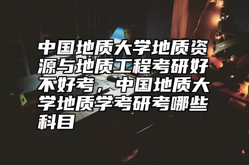 中国地质大学地质资源与地质工程考研好不好考，中国地质大学地质学考研考哪些科目
