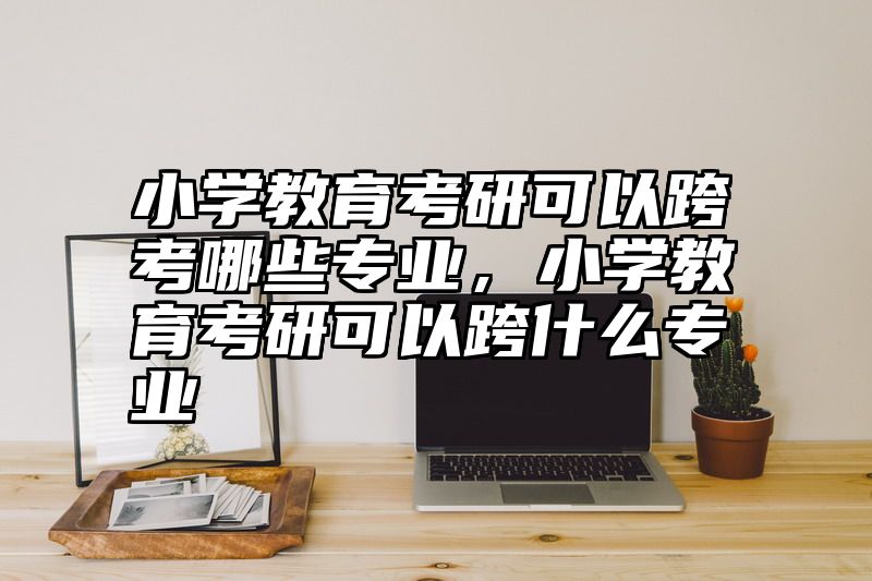 小学教育考研可以跨考哪些专业，小学教育考研可以跨什么专业