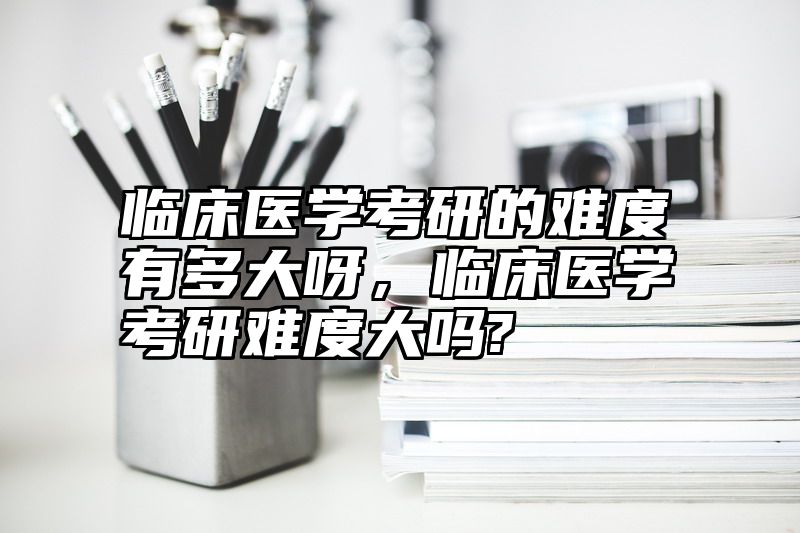 临床医学考研的难度有多大呀，临床医学考研难度大吗?