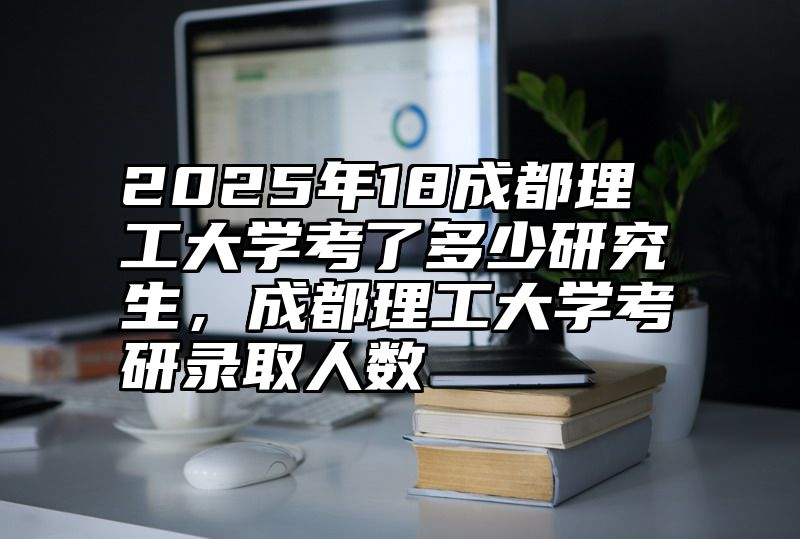 2025年18成都理工大学考了多少研究生，成都理工大学考研录取人数