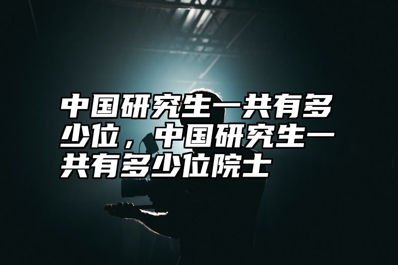 中国研究生一共有多少位，中国研究生一共有多少位院士