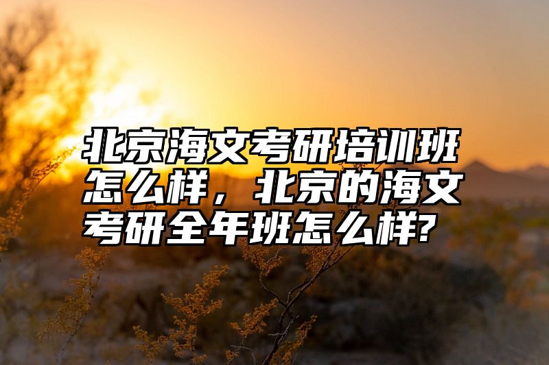 北京海文考研培训班怎么样，北京的海文考研全年班怎么样?