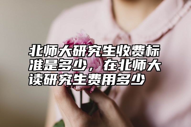 北师大研究生收费标准是多少，在北师大读研究生费用多少