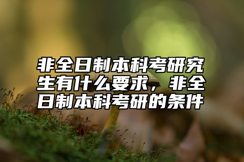 非全日制本科考研究生有什么要求,非全日制本科考研的条件